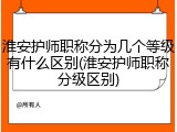 淮安护师职称分为几个等级有什么区别(淮安护师职称分级区别)