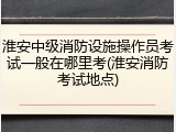 淮安中级消防设施操作员考试一般在哪里考(淮安消防考试地点)