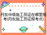 丹东中级施工员证在哪里报考(丹东施工员证报考点)