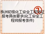 株洲初级化工安全工程师证报考具体要求(化工安全工程师报考条件)