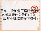 丹东一级矿业工程建造师怎么考需要什么条件(丹东一级矿业建造师报考条件)
