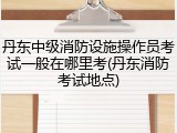 丹东中级消防设施操作员考试一般在哪里考(丹东消防考试地点)