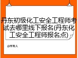 丹东初级化工安全工程师考试去哪里线下报名(丹东化工安全工程师报名点)