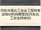 丹东中级化工安全工程师考试培训机构哪里找(丹东化工安全师培训)