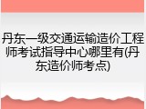 丹东一级交通运输造价工程师考试指导中心哪里有(丹东造价师考点)