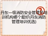 丹东一级消防安全管理员培训机构哪个最好(丹东消防管理培训优选)