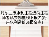丹东二级水利工程造价工程师考试去哪里线下报名(丹东水利造价师报名点)