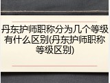 丹东护师职称分为几个等级有什么区别(丹东护师职称等级区别)