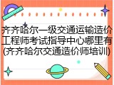 齐齐哈尔一级交通运输造价工程师考试指导中心哪里有(齐齐哈尔交通造价师培训)