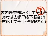 齐齐哈尔初级化工安全工程师考试去哪里线下报名(齐市化工安全工程师报名点)