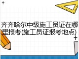 齐齐哈尔中级施工员证在哪里报考(施工员证报考地点)