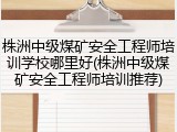 株洲中级煤矿安全工程师培训学校哪里好(株洲中级煤矿安全工程师培训推荐)