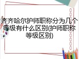 齐齐哈尔护师职称分为几个等级有什么区别(护师职称等级区别)