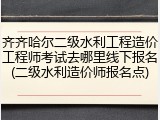 齐齐哈尔二级水利工程造价工程师考试去哪里线下报名(二级水利造价师报名点)