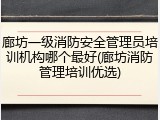 廊坊一级消防安全管理员培训机构哪个最好(廊坊消防管理培训优选)
