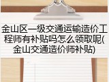 金山区一级交通运输造价工程师有补贴吗怎么领取呢(金山交通造价师补贴)