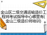 金山区二级交通运输造价工程师考试指导中心哪里有(金山二级造价师培训)