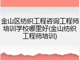 金山区纺织工程咨询工程师培训学校哪里好(金山纺织工程师培训)
