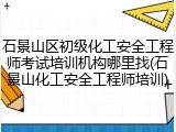 石景山区初级化工安全工程师考试培训机构哪里找(石景山化工安全工程师培训)