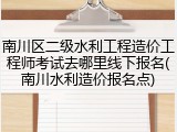 南川区二级水利工程造价工程师考试去哪里线下报名(南川水利造价报名点)