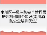 南川区一级消防安全管理员培训机构哪个最好(南川消防安全培训优选)