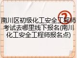 南川区初级化工安全工程师考试去哪里线下报名(南川化工安全工程师报名点)