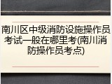 南川区中级消防设施操作员考试一般在哪里考(南川消防操作员考点)