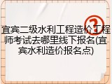 宜宾二级水利工程造价工程师考试去哪里线下报名(宜宾水利造价报名点)