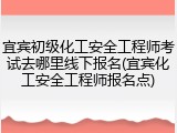 宜宾初级化工安全工程师考试去哪里线下报名(宜宾化工安全工程师报名点)
