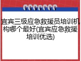 宜宾三级应急救援员培训机构哪个最好(宜宾应急救援培训优选)