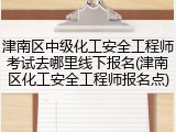 津南区中级化工安全工程师考试去哪里线下报名(津南区化工安全工程师报名点)
