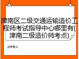 津南区二级交通运输造价工程师考试指导中心哪里有(津南二级造价师考点)