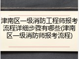 津南区一级消防工程师报考流程详细步骤有哪些(津南区一级消防师报考流程)
