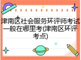 津南区社会服务环评师考试一般在哪里考(津南区环评考点)