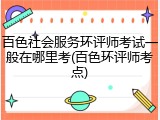 百色社会服务环评师考试一般在哪里考(百色环评师考点)
