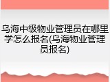 乌海中级物业管理员在哪里学怎么报名(乌海物业管理员报名)