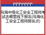 乌海中级化工安全工程师考试去哪里线下报名(乌海化工安全工程师报名点)