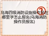 乌海四级消防设施操作员在哪里学怎么报名(乌海消防操作员报名)