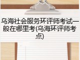 乌海社会服务环评师考试一般在哪里考(乌海环评师考点)