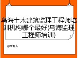 乌海土木建筑监理工程师培训机构哪个最好(乌海监理工程师培训)