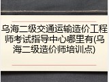 乌海二级交通运输造价工程师考试指导中心哪里有(乌海二级造价师培训点)