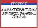 乌海纺织工程咨询工程师培训学校哪里好(乌海纺织工程师培训)