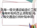 乌海一级交通运输造价工程师有补贴吗怎么领取呢(乌海交通造价师补贴申领)