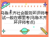 乌鲁木齐社会服务环评师考试一般在哪里考(乌鲁木齐环评师考点)