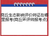 商丘生态影响评价师证在哪里报考(商丘环评师报考点)