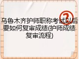 乌鲁木齐护师职称考试以后要如何复审成绩(护师成绩复审流程)