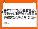 乌鲁木齐二级交通运输造价工程师考试指导中心哪里有(乌市交通造价考培点)