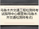 乌鲁木齐交通工程检测师考试指导中心哪里有(乌鲁木齐交通检测师考点)