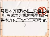 乌鲁木齐初级化工安全工程师考试培训机构哪里找(乌鲁木齐化工安全工程师培训)
