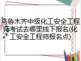 乌鲁木齐中级化工安全工程师考试去哪里线下报名(化工安全工程师报名点)